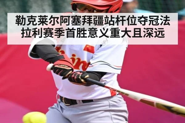 勒克莱尔阿塞拜疆站杆位夺冠法拉利赛季首胜意义重大且深远