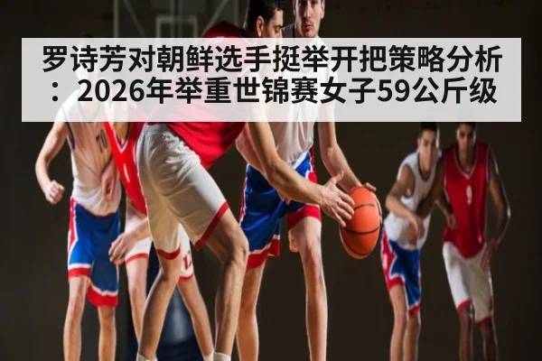 罗诗芳对朝鲜选手挺举开把策略分析：2026年举重世锦赛女子59公斤级